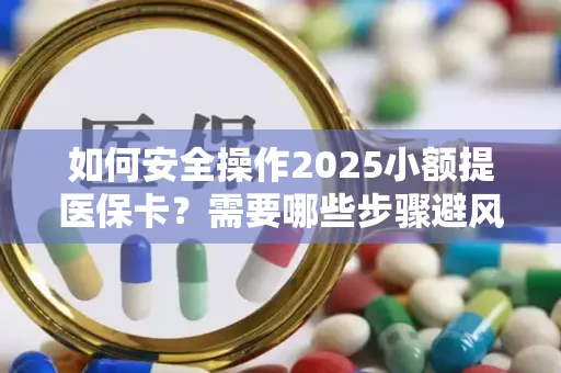 如何安全操作2025小额提医保卡？需要哪些步骤避风险？